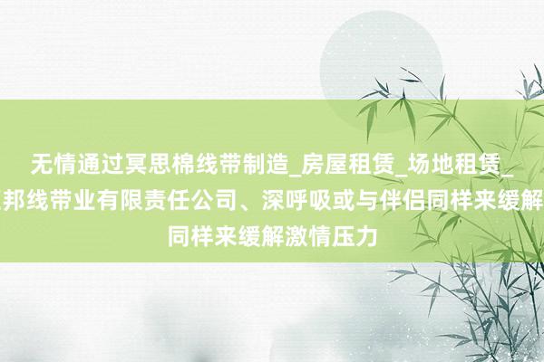 无情通过冥思棉线带制造_房屋租赁_场地租赁_南宁市汇邦线带业有限责任公司、深呼吸或与伴侣同样来缓解激情压力