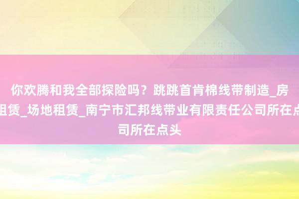 你欢腾和我全部探险吗?跳跳首肯棉线带制造_房屋租赁_场地租赁_南宁市汇邦线带业有限责任公司所在点头