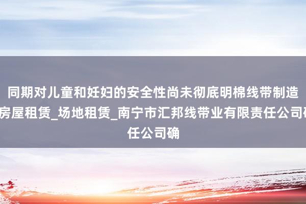 同期对儿童和妊妇的安全性尚未彻底明棉线带制造_房屋租赁_场地租赁_南宁市汇邦线带业有限责任公司确