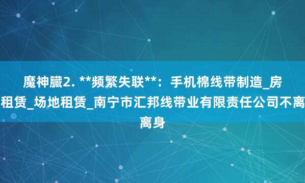 魔神臓2. **频繁失联**：手机棉线带制造_房屋租赁_场地租赁_南宁市汇邦线带业有限责任公司不离身